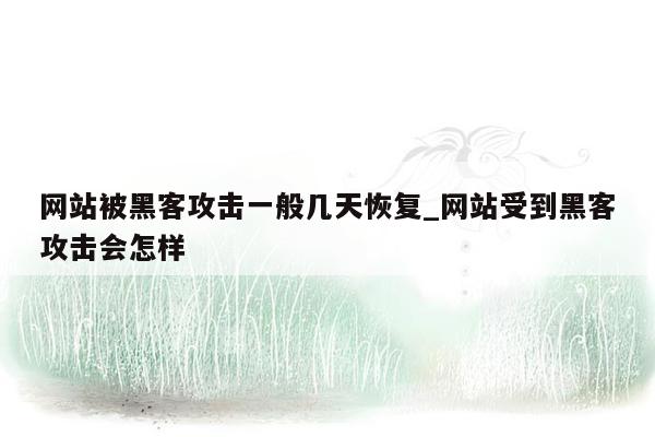 网站被黑客攻击一般几天恢复_网站受到黑客攻击会怎样