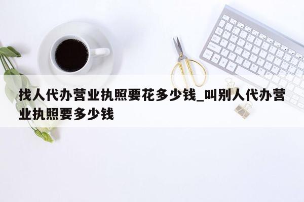 找人代办营业执照要花多少钱_叫别人代办营业执照要多少钱