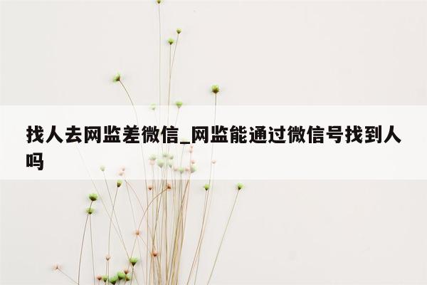 找人去网监差微信_网监能通过微信号找到人吗