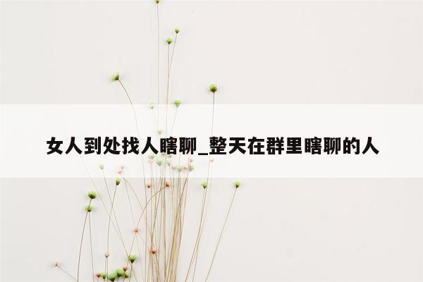 女人到处找人瞎聊_整天在群里瞎聊的人