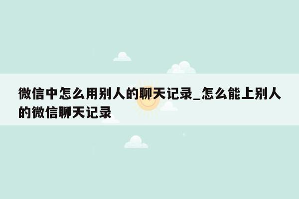 微信中怎么用别人的聊天记录_怎么能上别人的微信聊天记录