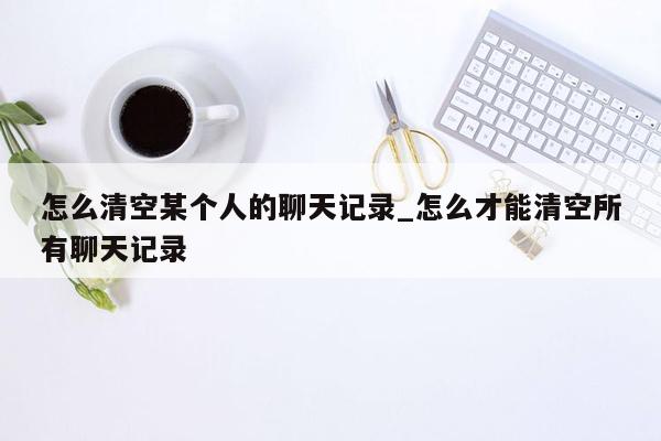 怎么清空某个人的聊天记录_怎么才能清空所有聊天记录