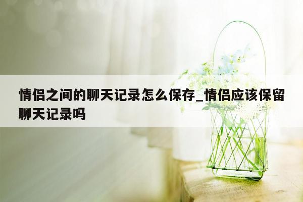 情侣之间的聊天记录怎么保存_情侣应该保留聊天记录吗