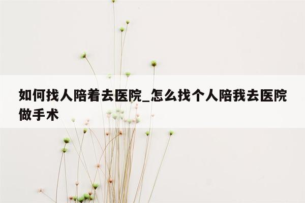 如何找人陪着去医院_怎么找个人陪我去医院做手术