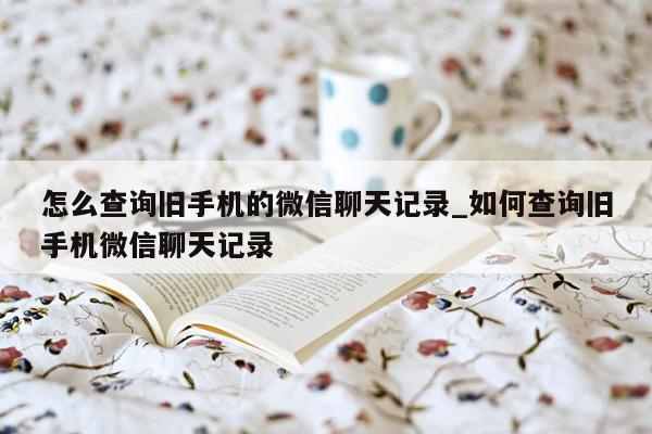 怎么查询旧手机的微信聊天记录_如何查询旧手机微信聊天记录