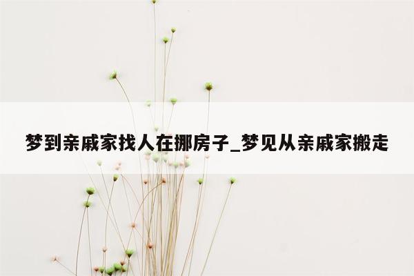 梦到亲戚家找人在挪房子_梦见从亲戚家搬走