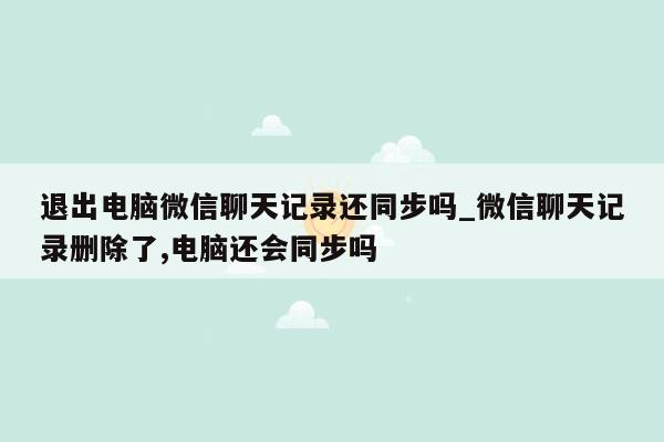 退出电脑微信聊天记录还同步吗_微信聊天记录删除了,电脑还会同步吗