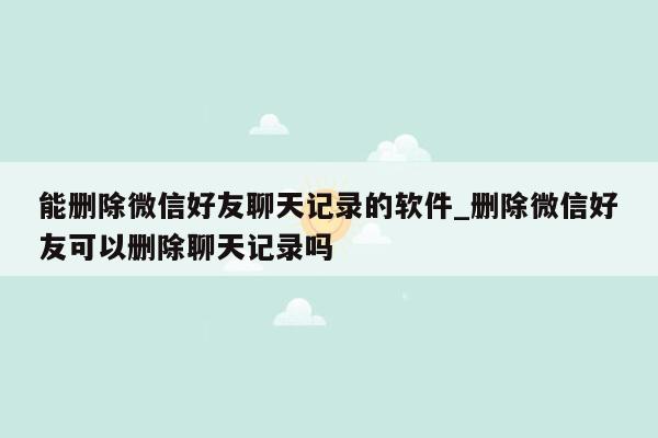 能删除微信好友聊天记录的软件_删除微信好友可以删除聊天记录吗