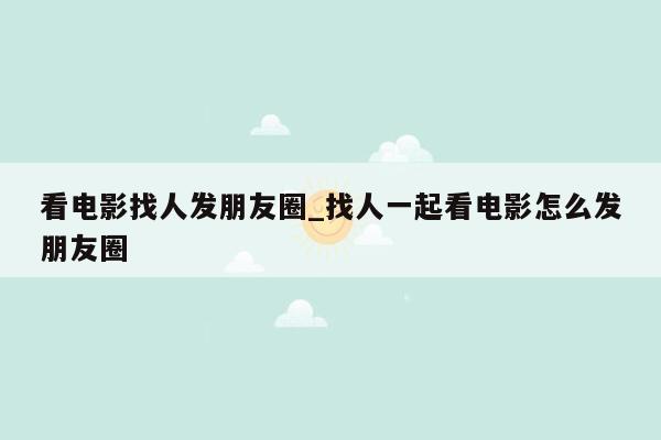 看电影找人发朋友圈_找人一起看电影怎么发朋友圈