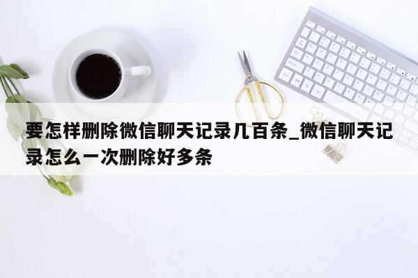 要怎样删除微信聊天记录几百条_微信聊天记录怎么一次删除好多条