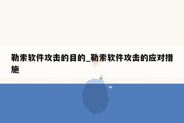 勒索软件攻击的目的_勒索软件攻击的应对措施