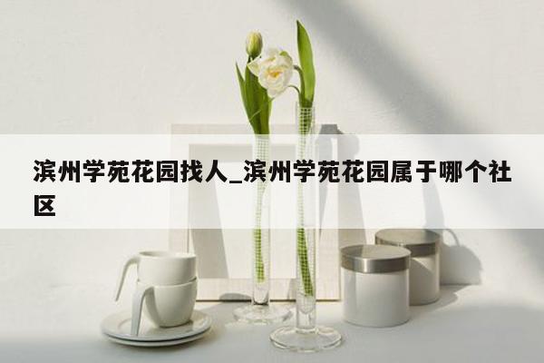 滨州学苑花园找人_滨州学苑花园属于哪个社区