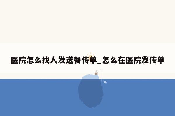 医院怎么找人发送餐传单_怎么在医院发传单