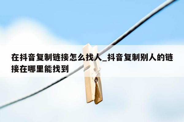 在抖音复制链接怎么找人_抖音复制别人的链接在哪里能找到