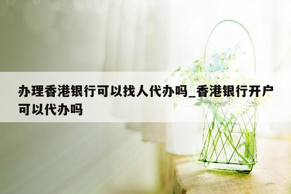 办理香港银行可以找人代办吗_香港银行开户可以代办吗