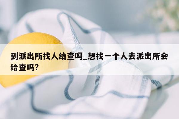 到派出所找人给查吗_想找一个人去派出所会给查吗?