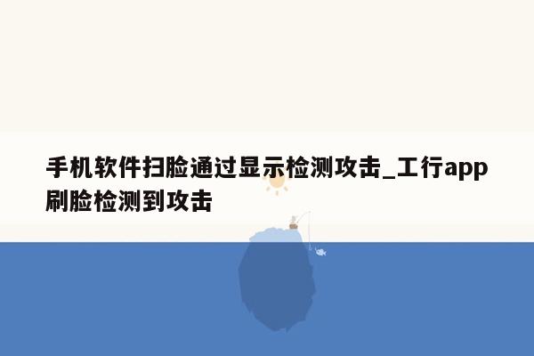 手机软件扫脸通过显示检测攻击_工行app刷脸检测到攻击