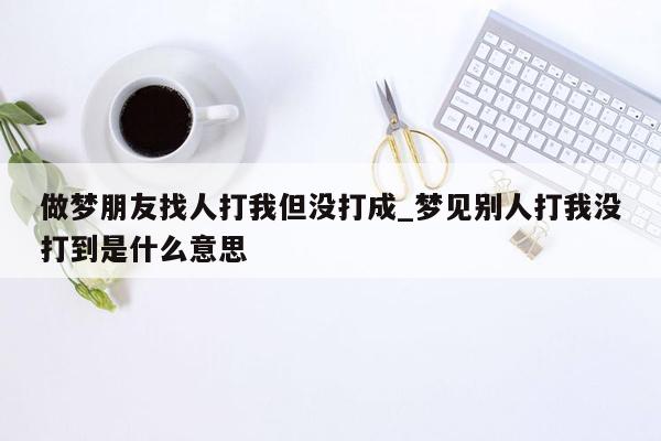 做梦朋友找人打我但没打成_梦见别人打我没打到是什么意思