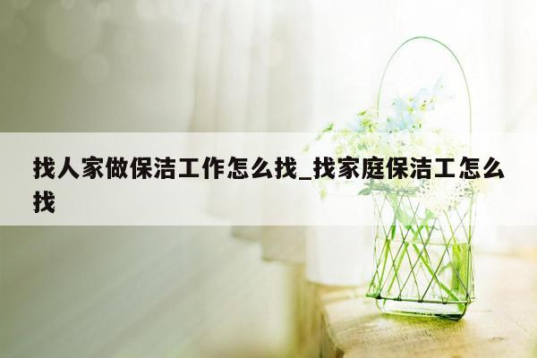 找人家做保洁工作怎么找_找家庭保洁工怎么找