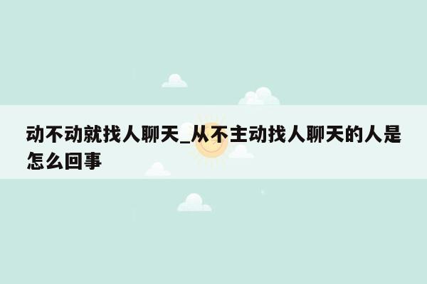 动不动就找人聊天_从不主动找人聊天的人是怎么回事