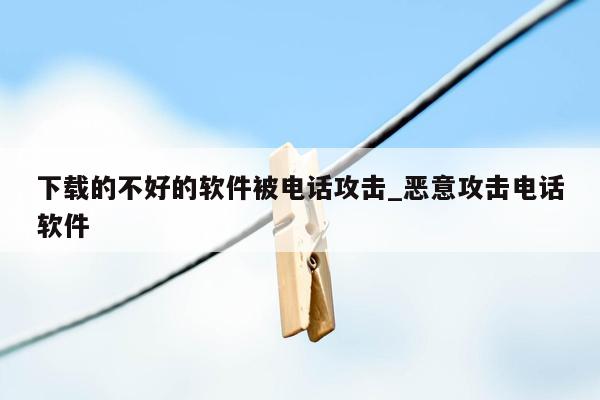 下载的不好的软件被电话攻击_恶意攻击电话软件