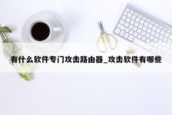 有什么软件专门攻击路由器_攻击软件有哪些