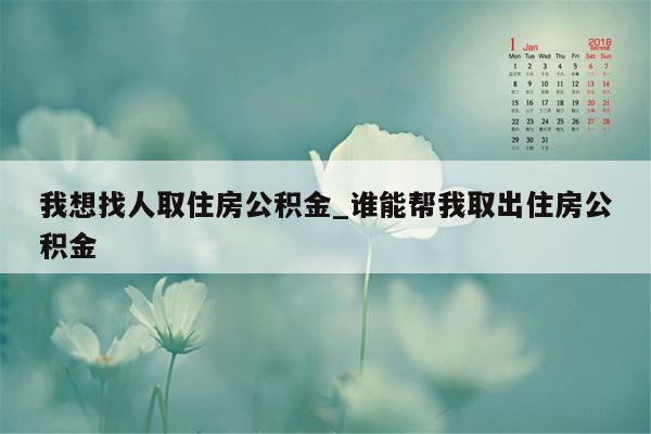 我想找人取住房公积金_谁能帮我取出住房公积金