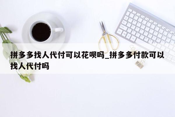 拼多多找人代付可以花呗吗_拼多多付款可以找人代付吗