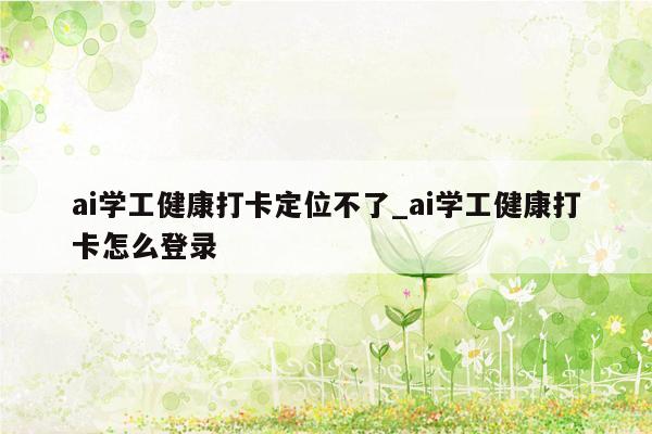 ai学工健康打卡定位不了_ai学工健康打卡怎么登录