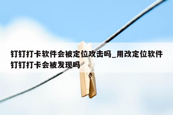 钉钉打卡软件会被定位攻击吗_用改定位软件钉钉打卡会被发现吗