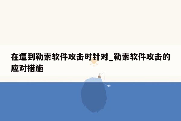 在遭到勒索软件攻击时针对_勒索软件攻击的应对措施