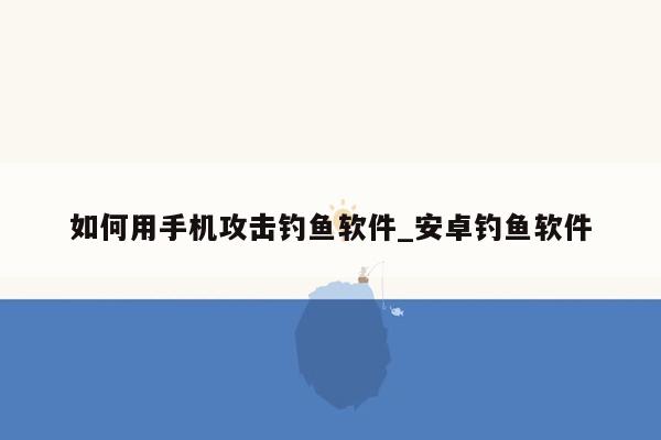 如何用手机攻击钓鱼软件_安卓钓鱼软件