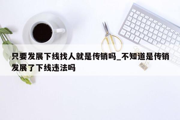 只要发展下线找人就是传销吗_不知道是传销发展了下线违法吗