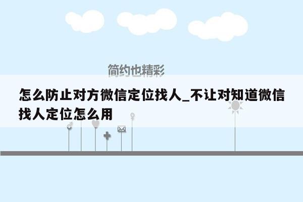 怎么防止对方微信定位找人_不让对知道微信找人定位怎么用