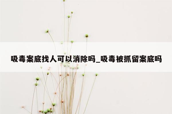 吸毒案底找人可以消除吗_吸毒被抓留案底吗