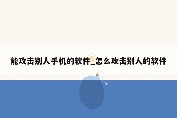 能攻击别人手机的软件_怎么攻击别人的软件