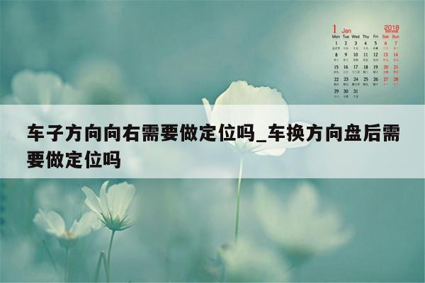 车子方向向右需要做定位吗_车换方向盘后需要做定位吗