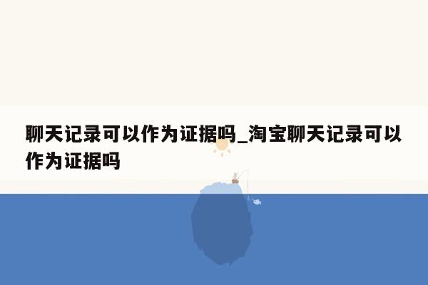 聊天记录可以作为证据吗_淘宝聊天记录可以作为证据吗