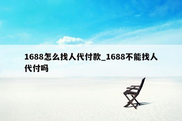 1688怎么找人代付款_1688不能找人代付吗