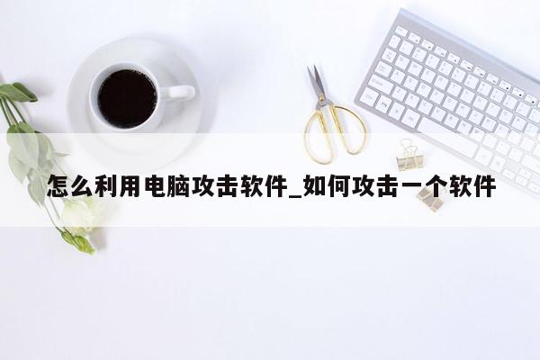 怎么利用电脑攻击软件_如何攻击一个软件