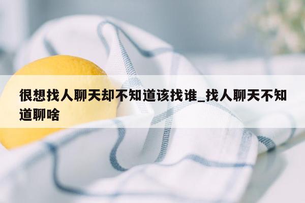 很想找人聊天却不知道该找谁_找人聊天不知道聊啥