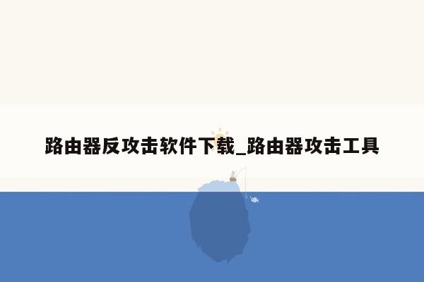 路由器反攻击软件下载_路由器攻击工具