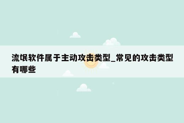 流氓软件属于主动攻击类型_常见的攻击类型有哪些