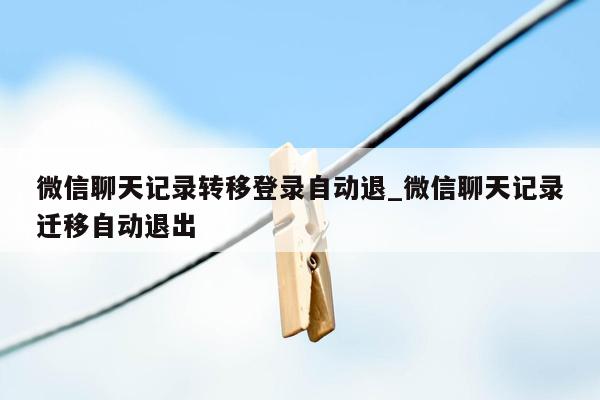 微信聊天记录转移登录自动退_微信聊天记录迁移自动退出