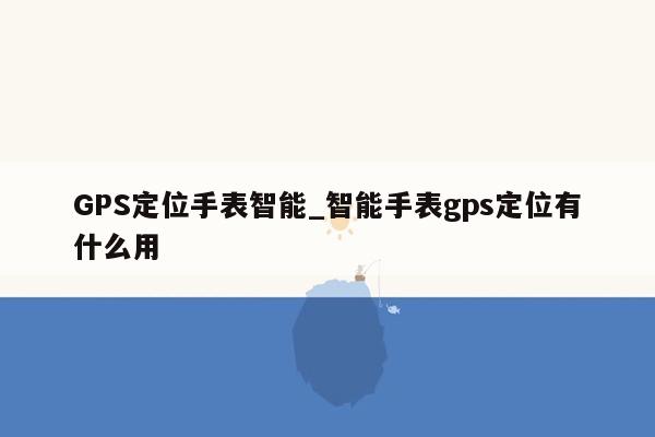 GPS定位手表智能_智能手表gps定位有什么用