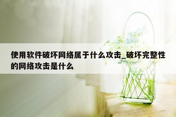 使用软件破坏网络属于什么攻击_破坏完整性的网络攻击是什么