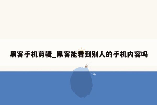 黑客手机剪辑_黑客能看到别人的手机内容吗