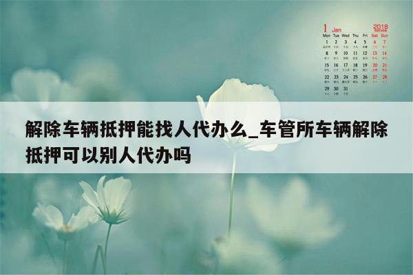 解除车辆抵押能找人代办么_车管所车辆解除抵押可以别人代办吗