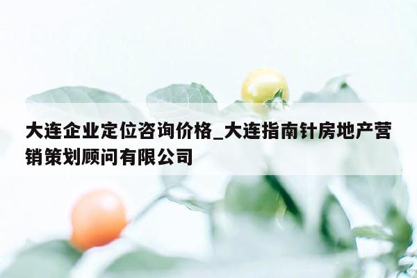 大连企业定位咨询价格_大连指南针房地产营销策划顾问有限公司