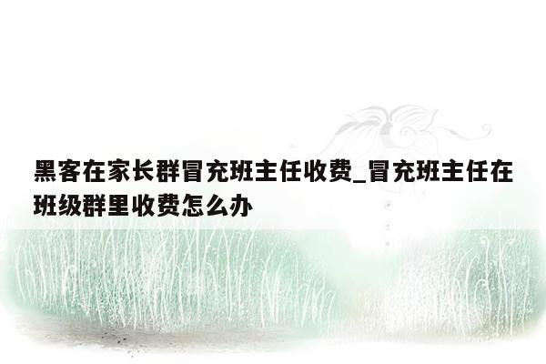 黑客在家长群冒充班主任收费_冒充班主任在班级群里收费怎么办